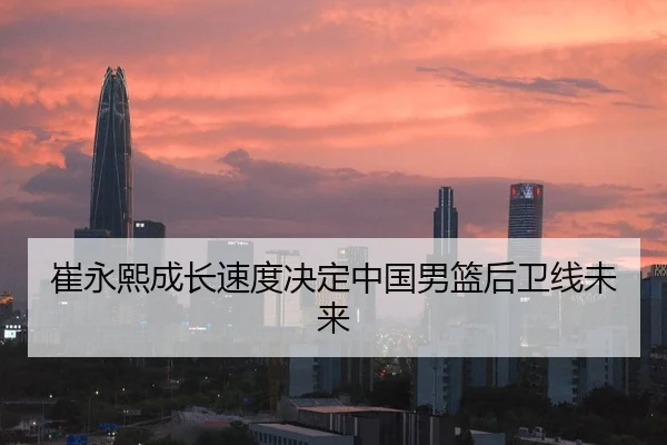 崔永熙成长速度决定中国男篮后卫线未来
